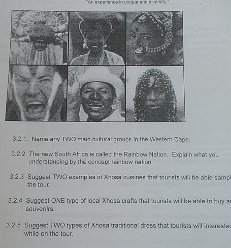 "An experience in unique and diversity" 
3.2.1. Name any TWO main cultural groups in the Western Cape. 
3.2.2 The new South Africa is called the Rainbow Nation. Explain what you 
understanding by the concept rainbow nation. 
3.2.3 Suggest TWO examples of Xhosa cuisines that tourists will be able samp 
the tour. 
3.2.4 Suggest ONE type of local Xhosa crafts that tourists will be able to buy a 
souvenirs. 
3.2.5 Suggest TWO types of Xhosa traditional dress that tourists will intereste 
while on the tour.