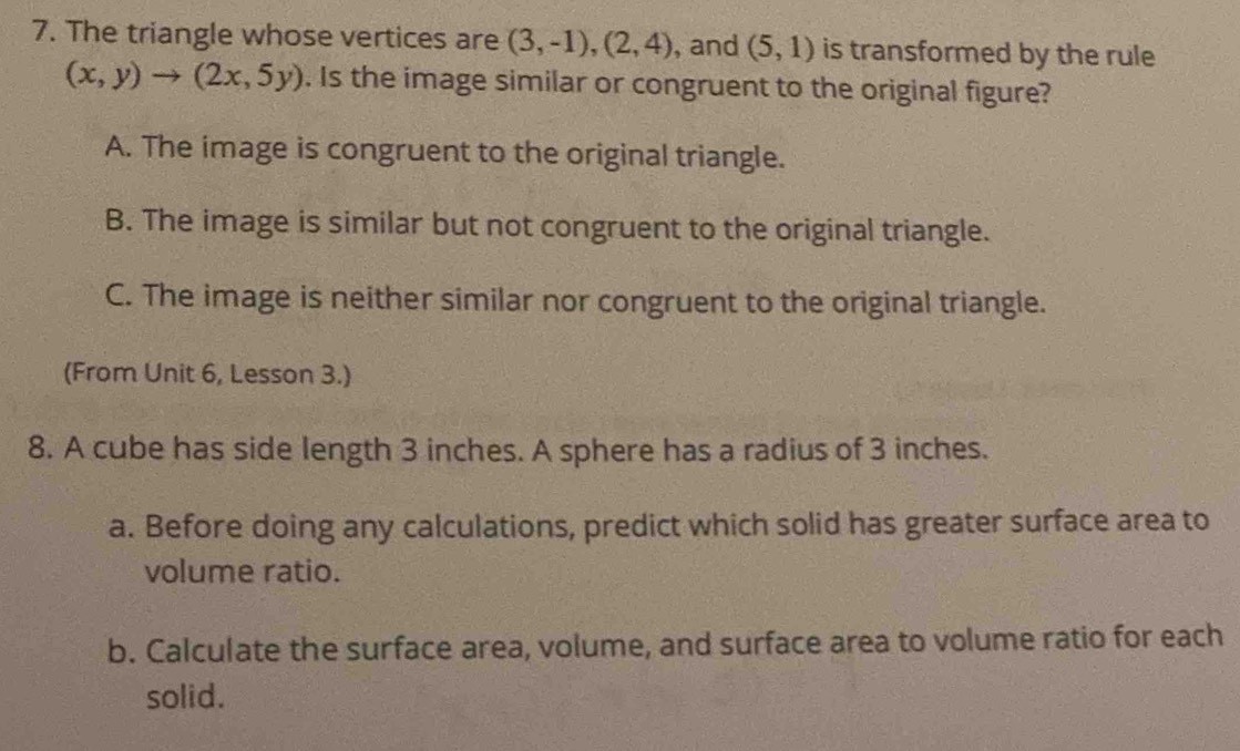 The triangle whose vertices are (3,-1),(2,4) , and (5,1) is transformed by the rule
(x,y)to (2x,5y). Is the image similar or congruent to the original figure?
A. The image is congruent to the original triangle.
B. The image is similar but not congruent to the original triangle.
C. The image is neither similar nor congruent to the original triangle.
(From Unit 6, Lesson 3.)
8. A cube has side length 3 inches. A sphere has a radius of 3 inches.
a. Before doing any calculations, predict which solid has greater surface area to
volume ratio.
b. Calculate the surface area, volume, and surface area to volume ratio for each
solid.