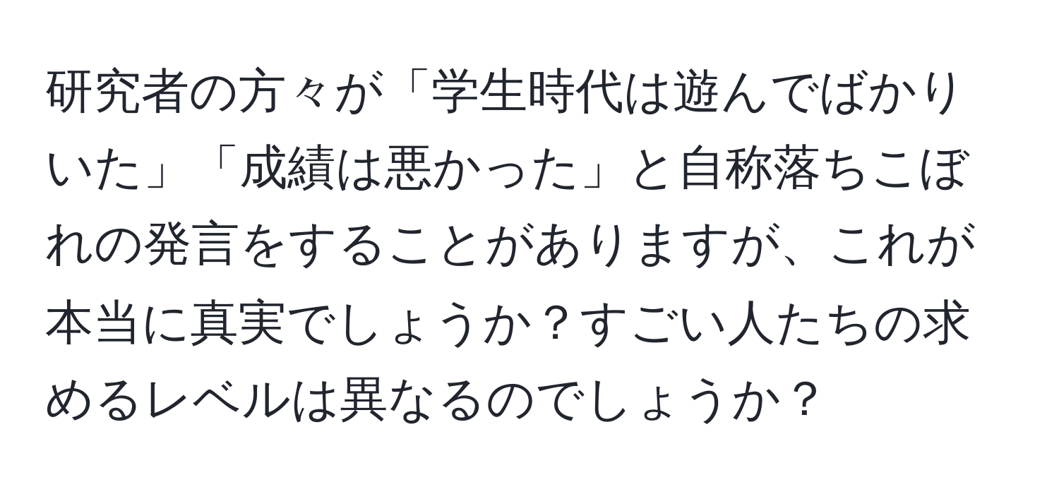 研究者の方々が「学生時代は遊んでばかりいた」「成績は悪かった」と自称落ちこぼれの発言をすることがありますが、これが本当に真実でしょうか？すごい人たちの求めるレベルは異なるのでしょうか？