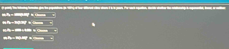 (1 poiut) The follosing formies give the populations (in 100 's) of four different citles where & is in years. For each equation, decide whether the relationship is exponential, linear; or neliher: 
(s) Pa = 1000(0.98)° Choose 
() =21(2.25)°l Choose 
() =1000+0.20 5 Choose 
(4) P)=15(1.88)°b Choose