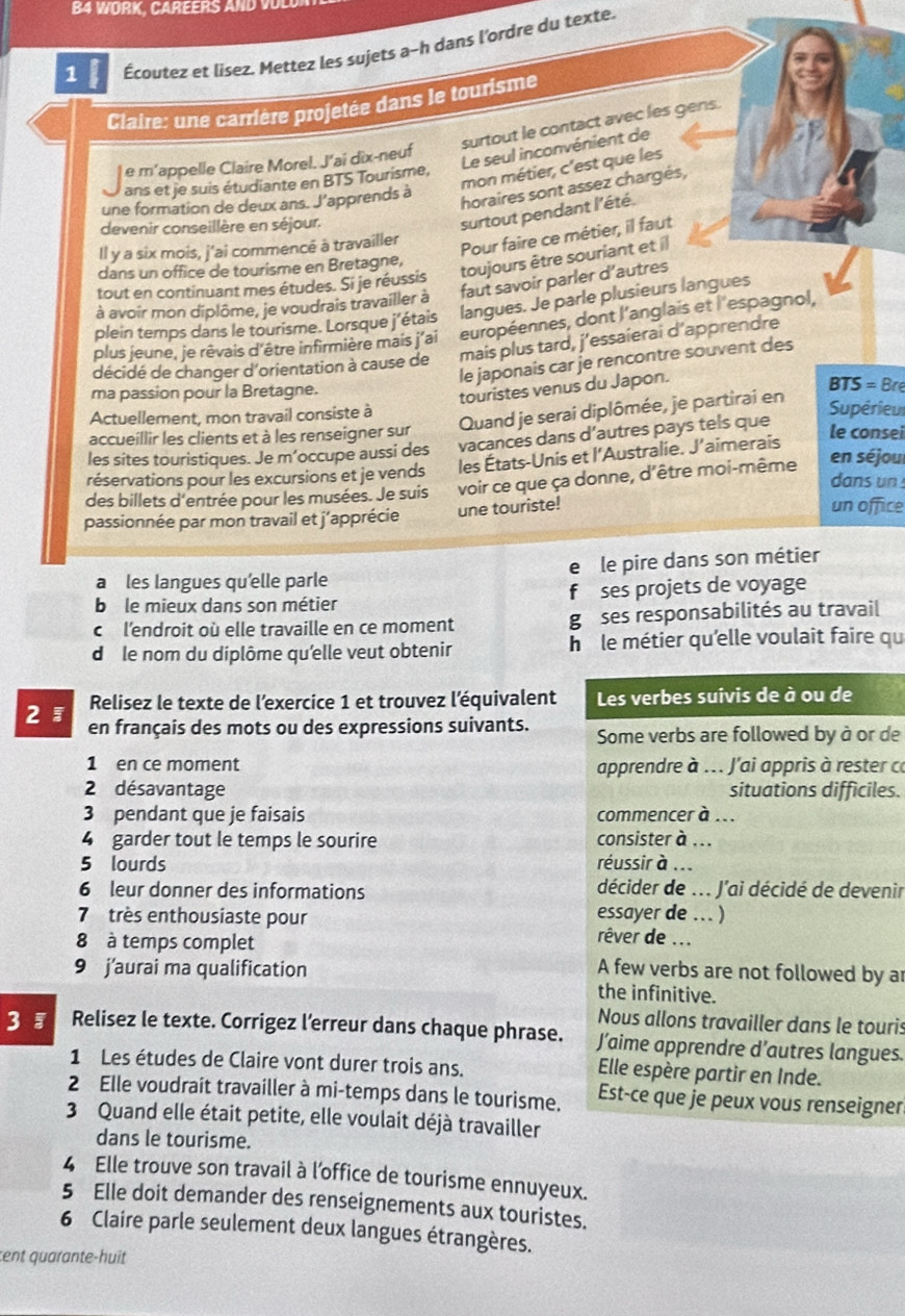 B4 WORK, CAREERS AND
1 Écoutez et lisez. Mettez les sujets a-h dans l'ordre du texte.
Claire: une carrière projetée dans le tourisme
surtout le contact avec les gens.
Le seul inconvénient de
e m'appelle Claire Morel. J’ai dix-neuf
ans et je suis étudiante en BTS Tourisme,
mon métier, c'est que les
une formation de deux ans. J'apprends à
horaires sont assez chargés,
devenir conseillère en séjour.
surtout pendant l'été.
Il y a six mois, j'ai commencé à travailler
Pour faire ce métier, il faut
toujours être souriant et il
dans un office de tourisme en Bretagne,
faut savoir parler d’autres
tout en continuant mes études. Si je réussis
à avoir mon diplôme, je voudrais travailler à
plein temps dans le tourisme. Lorsque j'étais langues. Je parle plusieurs langues
plus jeune, je rêvais d'être infirmière mais j'ai européennes, dont l'anglais et l'espagnol,
décidé de changer d'orientation à cause de mais plus tard, j’essaierai d’apprendre
le japonais car je rencontre souvent des
ma passion pour la Bretagne.
touristes venus du Japon.
BTS = Bre
Actuellement, mon travail consiste à
accueillir les clients et à les renseigner sur Quand je serai diplômée, je partirai en
Supérieu
les sites touristiques. Je m’occupe aussi des vacances dans d’autres pays tels que
le consei
réservations pour les excursions et je vends les États-Unis et l’Australie. J’aimerais
dans un 
des billets d'entrée pour les musées. Je suis voir ce que ça donne, d'être moi-même en séjou
passionnée par mon travail et j'apprécie une touriste!
un office
a les langues qu'elle parle e le pire dans son métier
b le mieux dans son métier f ses projets de voyage
c l'endroit où elle travaille en ce moment go ses responsabilités au travail
dô le nom du diplôme qu'elle veut obtenir h i le métier qu'elle voulait faire qu
Relisez le texte de l’exercice 1 et trouvez l'équivalent Les verbes suivis de à ou de
2  en français des mots ou des expressions suivants. Some verbs are followed by à or de
1 en ce moment apprendre à ... J'ai appris à rester ca
2 désavantage situations difficiles.
3 pendant que je faisais commencer à ...
4 garder tout le temps le sourire consister à ...
5 lourds réussir à ...
6 leur donner des informations décider de ... J'ai décidé de devenir
7 très enthousiaste pour essayer de ... )
8 à temps complet
rêver de ...
9 j’aurai ma qualification A few verbs are not followed by ar
the infinitive.
Nous allons travailler dans le touris
3 『 Relisez le texte. Corrigez l’erreur dans chaque phrase. J’aime apprendre d’autres langues.
1 Les études de Claire vont durer trois ans.
Elle espère partir en Inde.
2 Elle voudrait travailler à mi-temps dans le tourisme. Est-ce que je peux vous renseigner
3 Quand elle était petite, elle voulait déjà travailler
dans le tourisme.
4 Elle trouve son travail à l'office de tourisme ennuyeux.
5 Elle doit demander des renseignements aux touristes.
6 Claire parle seulement deux langues étrangères.
cent quarante-huit