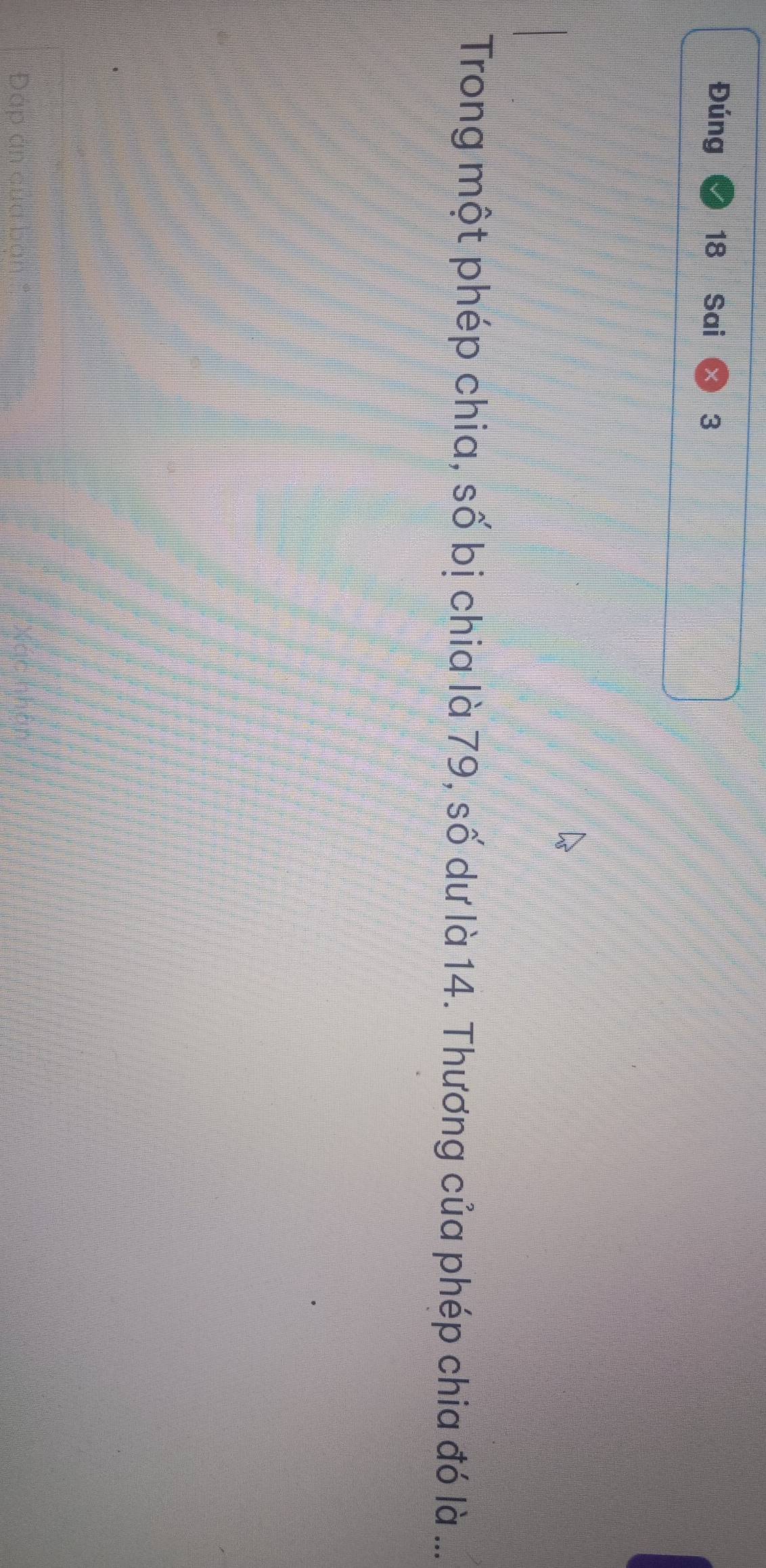 Đúng 18 Sai 3 
Trong một phép chia, số bị chia là 79, số dư là 14. Thương của phép chia đó là ... 
Đáp án của bơ,