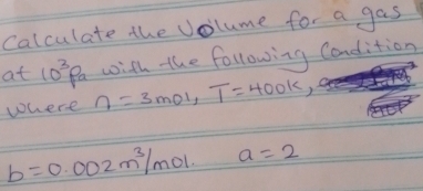 Calculate the Volume for a gas 
with the following Candition 
at 10^3Pa eta =3mol, T=400k, 
where
b=0.002m^3/mol a=2