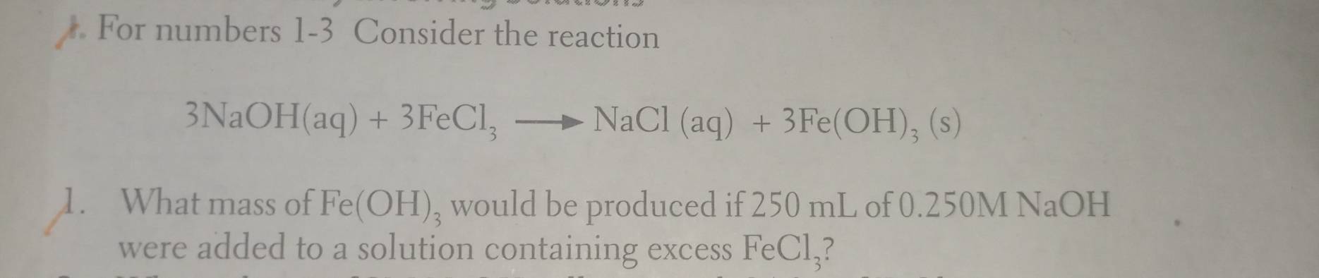 For numbers 1-3 Consider the reaction
3NaOH(aq)+3FeCl_3to NaCl(aq)+3Fe(OH)_3(s)
1. What mass of Fe(OH)_3 would be produced if 250 mL of 0.250M NaOH
were added to a solution containing excess FeCl₃?