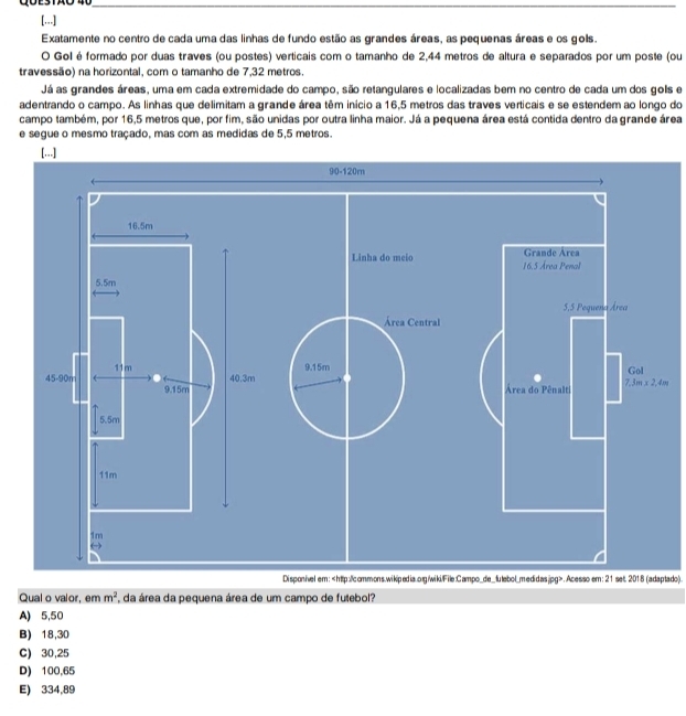 [...]
Exatamente no centro de cada uma das linhas de fundo estão as grandes áreas, as pequenas áreas e os gols.
O Gol é formado por duas traves (ou postes) verticais com o tamanho de 2,44 metros de altura e separados por um poste (ou
travessão) na horizontal, com o tamanho de 7,32 metros.
Já as grandes áreas, uma em cada extremidade do campo, são retangulares e localizadas bem no centro de cada um dos golls e
adentrando o campo. As linhas que delimitam a grande área têm início a 16,5 metros das traves verticais e se estendem ao longo do
campo também, por 16,5 metros que, por fim, são unidas por outra linha maior. Já a pequena área está contida dentro da grande área
e segue o mesmo traçado, mas com as medidas de 5,5 metros.
[...]
90-120m
16.5m
Grande Area
Linha do meio 16.5 Årea Penal
5.5m
5,5 Pequeña Área
Área Central
9.15m Gol
11m 40.3m
45-90m 9.15m
Área do Pênalti 7,3m* 2,4m
5.5m
11m
1m
( 
Disponivel em:.Acesso em: 21 set. 2018 (adaptado).
Qual o valor, em m^2 *, da área da pequena área de um campo de futebol?
A) 5,50
B) 18,30
C) 30,25
D) 100,65
E) 334,89