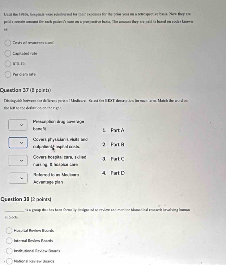 Until the 1980s, hospitals were reimbursed for their expenses for the prior year on a retrospective basis. Now they are
paid a certain amount for each patient’s care on a prospective basis. The amount they are paid is based on codes known
as:
Costs of resources used
Capitated rate
[CD-10
Per diem rate
Question 37 (8 points)
Distinguish between the different parts of Medicare. Select the BEST description for each term. Match the word on
the left to the definition on the right.
Prescription drug coverage
benefit 1. Part A
Covers physician's visits and
outpatient hospital costs. 2. Part B
Covers hospital care, skilled 3. Part C
nursing, & hospice care
Referred to as Medicare 4. Part D
Advantage plan
Question 38 (2 points)
_is a group that has been formally designated to review and monitor biomedical research involving human
subjects.
Hospital Review Boards
Internal Review Boards
Institutional Review Boards
National Review Boards