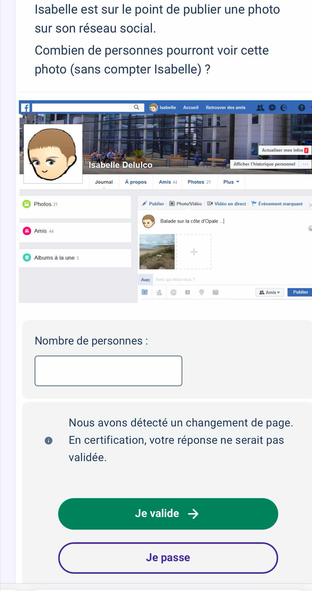Isabelle est sur le point de publier une photo 
sur son réseau social. 
Combien de personnes pourront voir cette 
photo (sans compter Isabelle) ? 
Q 
f Isabelle Accueil Retrouver des amis 
Actualiser mes infos ≌ 
Isabelle Delulco Afficher I'historique personnel 
Journal À propos Amis 44 Photos 21 Plus ▼ 
Photos 21 Publier * Photo/Vidéo | : Vidéo en direct Évènement marquant 
Balade sur la côte d'Opale 
Amis 44 
Albums à la une 5
Avec Avec qui étiez-vous ? 
i Amis▼ Publier 
Nombre de personnes : 
Nous avons détecté un changement de page. 
En certification, votre réponse ne serait pas 
validée. 
Je valide 
Je passe
