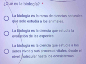 ¿Qué es la biología? *
La biología es la rama de ciencias naturales
que solo estudia a los animales.
La biología es la ciencia que estudia la
evolución de las especies
La biología es la ciencia que estudia a los
seres vivos y sus procesos vitales, desde el
nivel molecular hasta los ecosistemas.