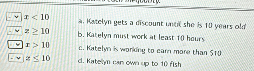 bairy.
x<10</tex> a. Katelyn gets a discount until she is 10 years old
x≥ 10 b. Katelyn must work at least 10 hours
x>10 c. Katelyn is working to earn more than $10
x≤ 10 d. Katelyn can own up to 10 fish