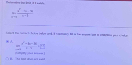 Determine the limit, if it exists.
limlimits _xto 9 (x^2-5x-36)/x-9 
Select the correct choice below and, if necessary, fill in the answer box to complete your choice
A. limlimits _xto 9 (x^2-5x-36)/x-9 = 13
(Simplify your answer.)
B. The limit does not exist.