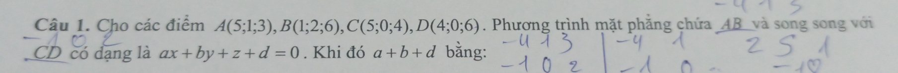 Cho các điểm A(5;1;3), B(1;2;6), C(5;0;4), D(4;0;6). Phương trình mặt phẳng chứa _ AB _ và song song với 
CD có đạng là ax+by+z+d=0. Khi đó a+b+d bằng: