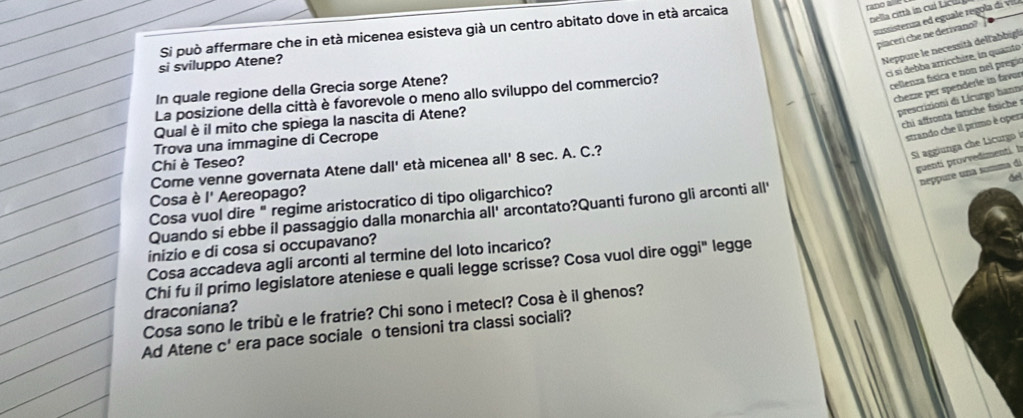 Si può affermare che in età micenea esisteva già un centro abitato dove in età arcaica 
rano 2 
nella città in cui Licil 
sussstenza ed eguale regola d vi 
piaceri che ne derivano? 
ci sí debba arricchire, in quanto 
si sviluppo Atene? 
Neppure le necessità dell'abbigl 
chezze per spenderle in favur 
In quale regione della Grecia sorge Atene? 
La posizione della città è favorevole o meno allo sviluppo del commercio? 
cellenza física e non nel pregio 
prescrizioni di Lícurgo hann 
chi affronta fatiche fisiche 
Qual è il mito che spiega la nascita di Atene? 
Trova una immagine di Cecrope 
strando che il primo è open 
Si aggiunga che Licurgo i 
Chi è Teseo? 
guenti provvedimenti. b 
Come venne governata Atene dall' età micenea all' 8 sec. A. C.? 
neppure una summa di 
del 
Cosa è l' Aereopago? 
Cosa vuol dire " regime aristocratico di tipo oligarchico? 
Quando si ebbe il passaggio dalla monarchia all' arcontato?Quanti furono gli arconti all' 
inizio e di cosa si occupavano? 
Cosa accadeva agli arconti al termine del loto incarico? 
Chi fu il primo legislatore ateniese e quali legge scrisse? Cosa vuol dire oggi" legge 
Cosa sono le tribù e le fratrie? Chi sono i metecl? Cosa è il ghenos? draconiana? 
Ad Atene c' era pace sociale o tensioni tra classi sociali?