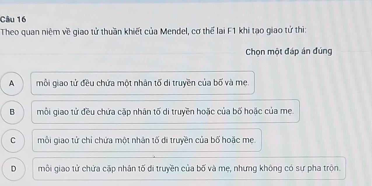 Theo quan niệm về giao tử thuần khiết của Mendel, cơ thế lai F1 khi tạo giao tử thì:
Chọn một đáp án đúng
A môi giao tử đều chứa một nhân tố di truyền của bố và mẹ.
B môi giao tử đều chứa cặp nhân tố di truyền hoặc của bố hoặc của me.
C môi giao tử chỉ chứa một nhân tố di truyền của bố hoặc mẹ.
D môi giao tử chứa cặp nhân tố di truyền của bố và mẹ, nhưng không có sự pha trộn