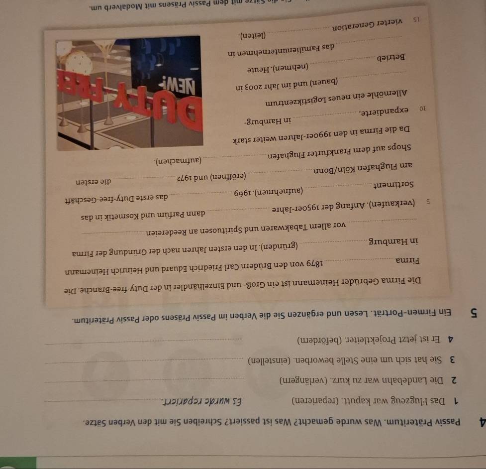 Passiv Präteritum. Was wurde gemacht? Was ist passiert? Schreiben Sie mit den Verben Sätze. 
1 Das Flugzeug war kaputt. (reparieren) Es wurde repariert._ 
2 Die Landebahn war zu kurz. (verlängern) 
_ 
3 Sie hat sich um eine Stelle beworben. (einstellen)_ 
4 Er ist jetzt Projektleiter. (befördern) 
_ 
5 Ein Firmen-Porträt. Lesen und ergänzen Sie die Verben im Passiv Präsens oder Passiv Präteritum. 
Die Firma Gebrüder Heinemann ist ein Groß- und Einzelhändler in der Duty-free-Branche. Die 
Firma _1879 von den Brüdern Carl Friedrich Eduard und Heinrich Heinemann 
in Hamburg_ (gründen). In den ersten Jahren nach der Gründung der Firma 
_ 
vor allem Tabakwaren und Spirituosen an Reedereien_ 
_ 
s (verkaufen). Anfang der 1950er-Jahre _dann Parfüm und Kosmetik in das 
Sortiment _(aufnehmen). 1969 _das erste Duty-free-Geschäft 
am Flughafen Köln/Bonn_ (eröffnen) und 1972_ 
die ersten 
Shops auf dem Frankfurter Flughafen_ (aufmachen). 
Da die Firma in den 1990er-Jahren weiter stark 
10 expandierte,_ in Hamburg- 
Allemöhle ein neues Logistikzentrum 
_ 
(bauen) und im Jahr 2003 in 
Betrieb_ (nehmen). Heute 
_ 
das Familienunternehmen in 
_(leiten). 
5 vierter Generation 
ätz t dem Passiv Präsens mit Modalverb um.