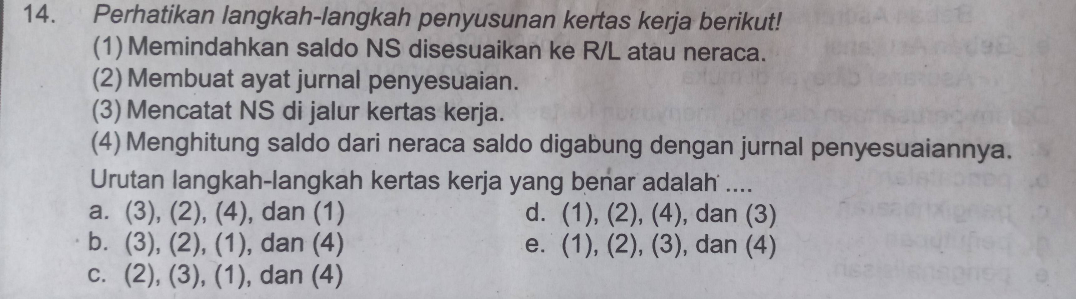 Perhatikan langkah-langkah penyusunan kertas kerja berikut!
(1)Memindahkan saldo NS disesuaikan ke R/L atau neraca.
(2) Membuat ayat jurnal penyesuaian.
(3) Mencatat NS di jalur kertas kerja.
(4) Menghitung saldo dari neraca saldo digabung dengan jurnal penyesuaiannya.
Urutan langkah-langkah kertas kerja yang benar adalah ....
a. (3),(2),(4) , dan (1) d. (1),(2),(4) , dan (3)
b. (3),(2),(1) , dan (4) e. (1),(2), (3) , dan (4)
C. (2),(3),(1) , dan (4)