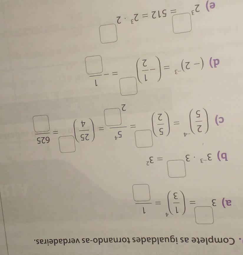 Complete as igualdades tornando-as verdadeiras. 
a) 3^(□)=( 1/3 )^4= 1/□  
b) 3^(-3)· 3^(□)=3^2
c) ( 2/5 )^-4=( 5/2 )^□ = 5^4/2^(□) =( 25/4 )^□ = 625/□  
d) (-2)^-3=(- 1/2 )^□ =- 1/□  
e) 2^(3^□)=512=2^3· 2^(□)