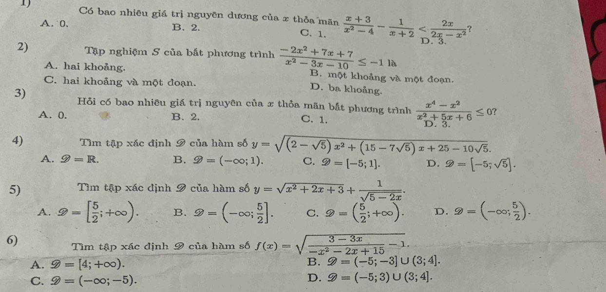 Có bao nhiêu giá trị nguyên dương của x thỏa mãn  (x+3)/x^2-4 - 1/x+2 
A.0. B、2.
C. 1.
?
2)
D. 3.
Tập nghiệm S của bất phương trình  (-2x^2+7x+7)/x^2-3x-10 ≤ -1la
A. hai khoảng. B. một khoảng và một đoạn.
C. hai khoảng và một đoạn.
3)
D. ba khoảng.
Hỏi có bao nhiêu giá trị nguyên của x thỏa mãn bất phương trình  (x^4-x^2)/x^2+5x+6 ≤ 0 ?
A. 0. B. 2. C. 1. D. 3.
4) Tìm tập xác định 9 của hàm số y=sqrt((2-sqrt 5))x^2+(15-7sqrt(5))x+25-10sqrt(5).
A. ≥slant =R. B. 9=(-∈fty ;1). C. gg =[-5;1]. D. gg =[-5;sqrt(5)].
5)
Tìm tập xác định 9 của hàm số y=sqrt(x^2+2x+3)+ 1/sqrt(5-2x) .
A. 2=[ 5/2 ;+∈fty ). B. ≥slant =(-∈fty ; 5/2 ]. C. 2=( 5/2 ;+∈fty ). D. ≥slant =(-∈fty ; 5/2 ).
6)
Tìm tập xác định 9 của hàm số f(x)=sqrt(frac 3-3x)-x^2-2x+15-1.
A. 9=[4;+∈fty ). B. Z=(-5;-3]∪ (3;4].
C. hat y=(-∈fty ;-5).
D. Z=(-5;3)∪ (3;4].