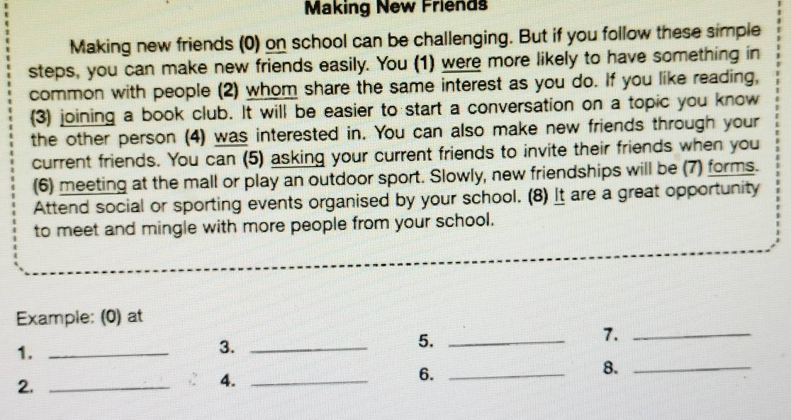 Making New Friends 
Making new friends (0) on school can be challenging. But if you follow these simple 
steps, you can make new friends easily. You (1) were more likely to have something in 
common with people (2) whom share the same interest as you do. If you like reading, 
(3) joining a book club. It will be easier to start a conversation on a topic you know 
the other person (4) was interested in. You can also make new friends through your 
current friends. You can (5) asking your current friends to invite their friends when you 
(6) meeting at the mall or play an outdoor sport. Slowly, new friendships will be (7) forms. 
Attend social or sporting events organised by your school. (8) It are a great opportunity 
to meet and mingle with more people from your school. 
Example: (0) at 
5._ 
7._ 
1._ 
3._ 
6._ 
8._ 
2._ 
4._