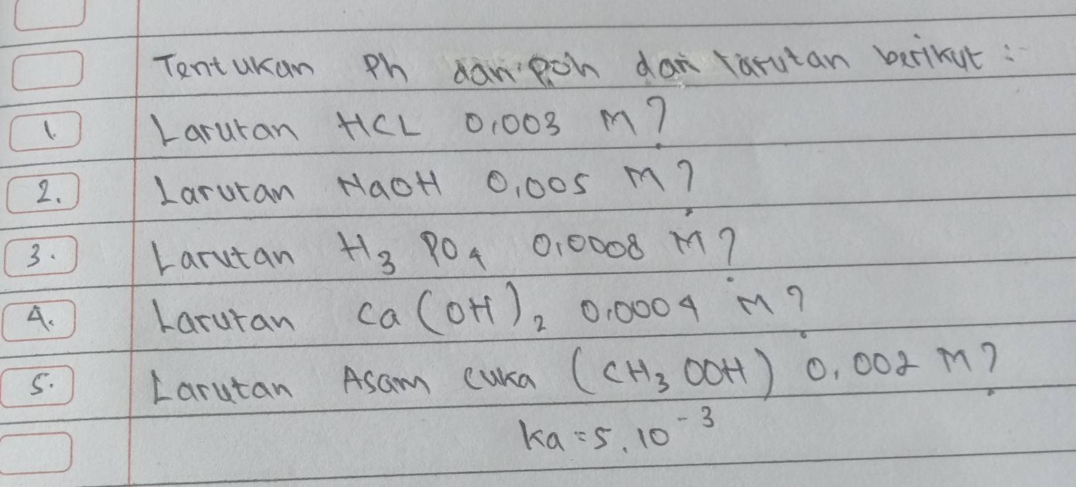 Tentukan Ph danpch dan tarutan betikut : 
1. Laruran HL 0,003 m? 
2. Laruran NaoH 0, 005 m? 
3. Larutan H_3PO_4 0,0008 M 7 
A. Laruran Ca(OH)_20.0004 m? 
5. Larutan Asam cuka (CH_3OOH)0.002M 1
ka=5.10^(-3)