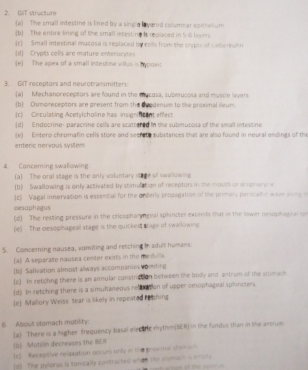 GIT structure
(a) The small intestine is lined by a single overed columnar epithelium
(b) The entire lining of the small intestine Is replaced in 5-6 layers
(c Small intestinal mucosa is replaced by cells from the crypts of Leberkuhn
(d) Crypts cells are mature enterocytes
(e) The apex of a small intestine villus is hypoxic
3. GIT receptors and neurotransmitters:
(a) Mechanoreceptors are found in the mucosa, submucosa and muscle layers
(b) Osmoreceptors are present from the duodenum to the proximal ileum.
(c) Circulating Acetylcholine has insignificant effect
(d) Endocrine- paracrine cells are scattered in the submucosa of the small intestine
(e) Entero chromafin cells store and secrete substances that are also found in neural endings of the
enteric nervous system
4. Concerning swallowing
(a) The oral stage is the only voluntary stage of swallowing
(b) Swallowing is only activated by stimulation of receptors in the mouth or propharyn x
c Vagal innervation is essential for the orderly propagation of the primary peristaltic wave along s
oesophagus
(d) The resting pressure in the cricopharyngeal sphincter exceeds that in the lower desophageal sp
(e) The oesophageal stage is the quickest stage of swallowing
5. Concerning nausea, vomiting and retching in adult humans:
(a) A separate nausea center exists in the medulla.
(b) Salivation almost always accompanies vomiting
c In retchng there is an annular constriction between the body and antrum of the stomach
(d) In retching there is a simultaneous relexation of upper oesophageal sphincters
(e) Mallory Weiss tear is likely in repeated retching
6. About stomach motility:
(a) There is a higher frequency basal electric rhythm(BER) in the fundus than in the antrum
(b) Motilin decreases the BER
(c) Receptive relaxation occurs only in the proximal stomach
(d) The pylorus is tonically contracted when the stomach is embty
ontraction of the pylorus