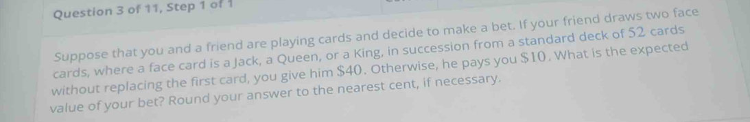 of 11, Step 1 of 1 
Suppose that you and a friend are playing cards and decide to make a bet. If your friend draws two face 
cards, where a face card is a Jack, a Queen, or a King, in succession from a standard deck of 52 cards 
without replacing the first card, you give him $40. Otherwise, he pays you $10. What is the expected 
value of your bet? Round your answer to the nearest cent, if necessary.