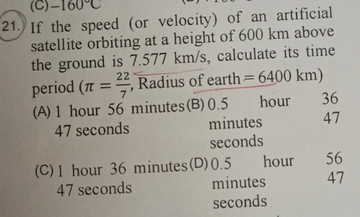 -160°C
21. If the speed (or velocity) of an artificial
satellite orbiting at a height of 600 km above
the ground is 7.577 km/s, calculate its time
period (π = 22/7  , Radius of earth =6400km)
(A) 1 hour 56 minutes (B) 0.5 hour 36
47 seconds minutes 47
seconds
(C) 1 hour 36 minutes (D) 0.5 hour 56
47 seconds minutes 47
seconds