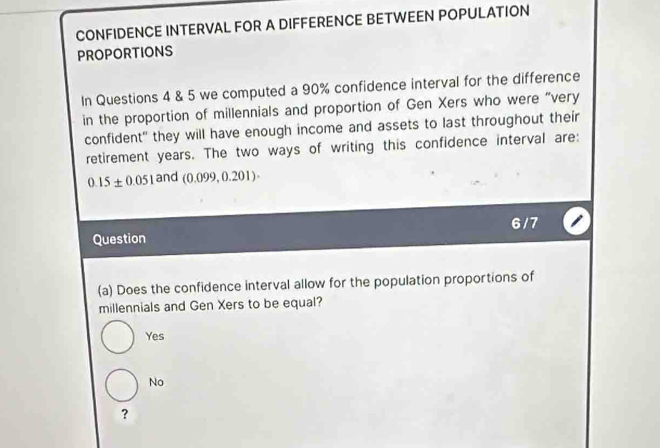 CONFIDENCE INTERVAL FOR A DIFFERENCE BETWEEN POPULATION
PROPORTIONS
In Questions 4 & 5 we computed a 90% confidence interval for the difference
in the proportion of millennials and proportion of Gen Xers who were “very
confident" they will have enough income and assets to last throughout their
retirement years. The two ways of writing this confidence interval are:
0.15± 0.051 and (0.099,0.201)·
6/ 7
Question
(a) Does the confidence interval allow for the population proportions of
millennials and Gen Xers to be equal?
Yes
No
?