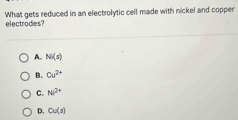 What gets reduced in an electrolytic cell made with nickel and copper
electrodes?
A. Ni(s)
B. Cu^(2+)
C. Ni^(2+)
D. Cu(s)