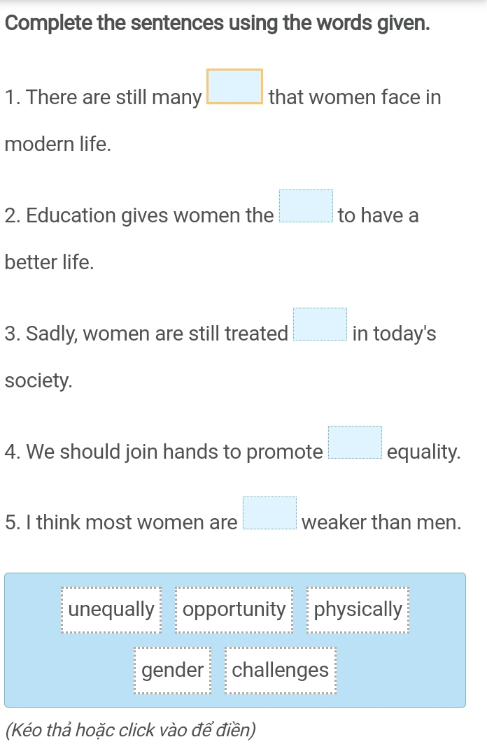 Complete the sentences using the words given.
1. There are still many □ that women face in
modern life.
2. Education gives women the □ to have a
better life.
3. Sadly, women are still treated □ in today's
society.
4. We should join hands to promote □ equality.
5. I think most women are □ weaker than men.
unequally opportunity physically
gender challenges
(Kéo thả hoặc click vào để điền)