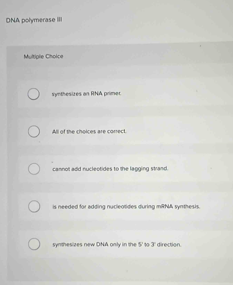 DNA polymerase III
Multiple Choice
synthesizes an RNA primer.
All of the choices are correct.
cannot add nucleotides to the lagging strand.
is needed for adding nucleotides during mRNA synthesis.
synthesizes new DNA only in the 5' to 3' direction.