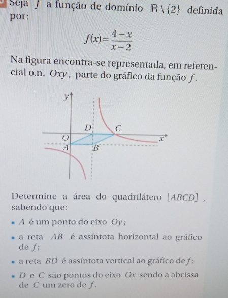 Seja a função de domínio IR/ 2 definida 
por:
f(x)= (4-x)/x-2 
Na figura encontra-se representada, em referen- 
cial o.n. Oxy , parte do gráfico da função f. 
Determine a área do quadrilátero [ ABCD ] , 
sabendo que: 
A é um ponto do eixo Oy ; 
a reta AB é assíntota horizontal ao gráfico 
de f; 
a reta BD é assíntota vertical ao gráfico de f;
D e C são pontos do eixo Ox sendo a abcissa
de C um zero de f.