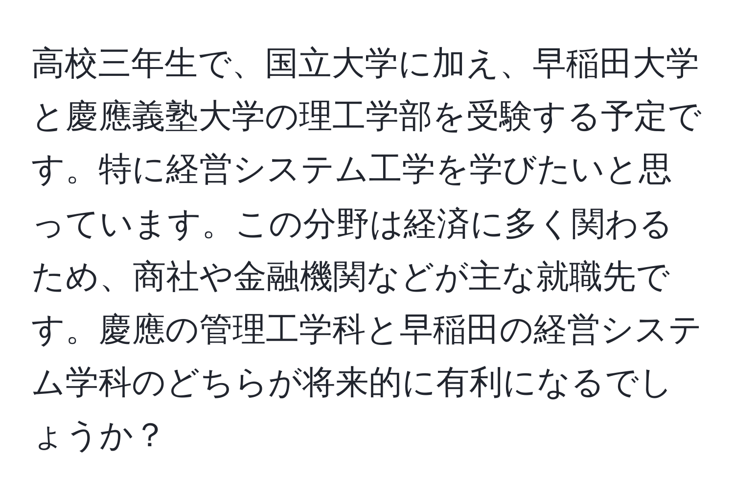 高校三年生で、国立大学に加え、早稲田大学と慶應義塾大学の理工学部を受験する予定です。特に経営システム工学を学びたいと思っています。この分野は経済に多く関わるため、商社や金融機関などが主な就職先です。慶應の管理工学科と早稲田の経営システム学科のどちらが将来的に有利になるでしょうか？