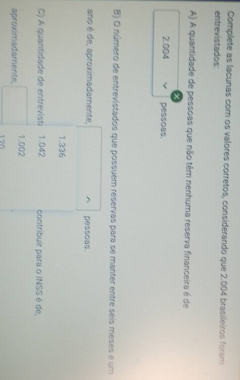 Complete as lacunas com os valores corretos, considerando que 2.004 brasileiros foram
entrevistados:
A) A quantidade de pessoas que não têm nenhuma reserva financeira é de
2.004
pessoas.
B) O número de entrevistados que possuem reservas para se manter entre seis meses e um
ano é de, aproximadamente, pessoas.
1.336
C) A quantidade de entrevisti 1.042 contribuir para o INSS é de,
1.002
aproximadamente,
120