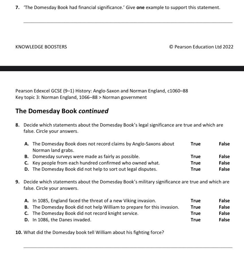 ‘The Domesday Book had financial significance.’ Give one example to support this statement.
_
KNOWLEDGE BOOSTERS © Pearson Education Ltd 2022
Pearson Edexcel GCSE (9-1) History: Anglo-Saxon and Norman England, c1060-88
Key topic 3: Norman England, 1066-88 Norman government
The Domesday Book continued
8. Decide which statements about the Domesday Book’s legal significance are true and which are
false. Circle your answers.
A. The Domesday Book does not record claims by Anglo-Saxons about True False
Norman land grabs.
B. Domesday surveys were made as fairly as possible. True False
C. Key people from each hundred confirmed who owned what. True False
D. The Domesday Book did not help to sort out legal disputes. True False
9. Decide which statements about the Domesday Book’s military significance are true and which are
false. Circle your answers.
A. In 1085, England faced the threat of a new Viking invasion. True False
B. The Domesday Book did not help William to prepare for this invasion. True False
C. The Domesday Book did not record knight service. True False
D. In 1086, the Danes invaded. True False
10. What did the Domesday book tell William about his fighting force?
_