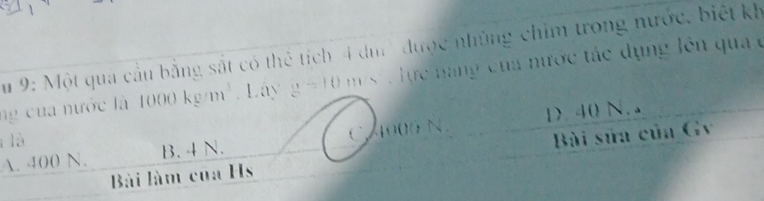 Su 9: Một qua cầu bằng sắt có thể tích 4 dm '' được những chim trong nước, biết kh
ng của nước là 1000kg/m^3 Lây g=10 m s lực nang của nước tác dụng lên qua ở
1 40 N. 
lǜ
A. 400 N. B. 4 N. C, 4000 N.
Bài làm của Hs Bài sửa của Gv
