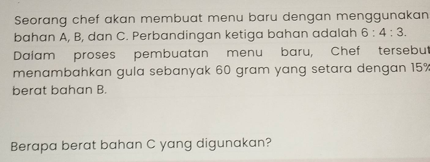 Seorang chef akan membuat menu baru dengan menggunakan 
bahan A, B, dan C. Perbandingan ketiga bahan adalah 6:4:3. 
Dalam proses pembuatan menu baru, Chef tersebut 
menambahkan gula sebanyak 60 gram yang setara dengan 15%
berat bahan B. 
Berapa berat bahan C yang digunakan?