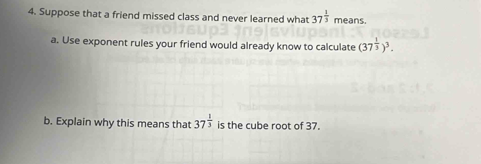 Suppose that a friend missed class and never learned what 37^(frac 1)3 means. 
a. Use exponent rules your friend would already know to calculate (37^(frac 1)3)^3. 
b. Explain why this means that 37^(frac 1)3 is the cube root of 37.