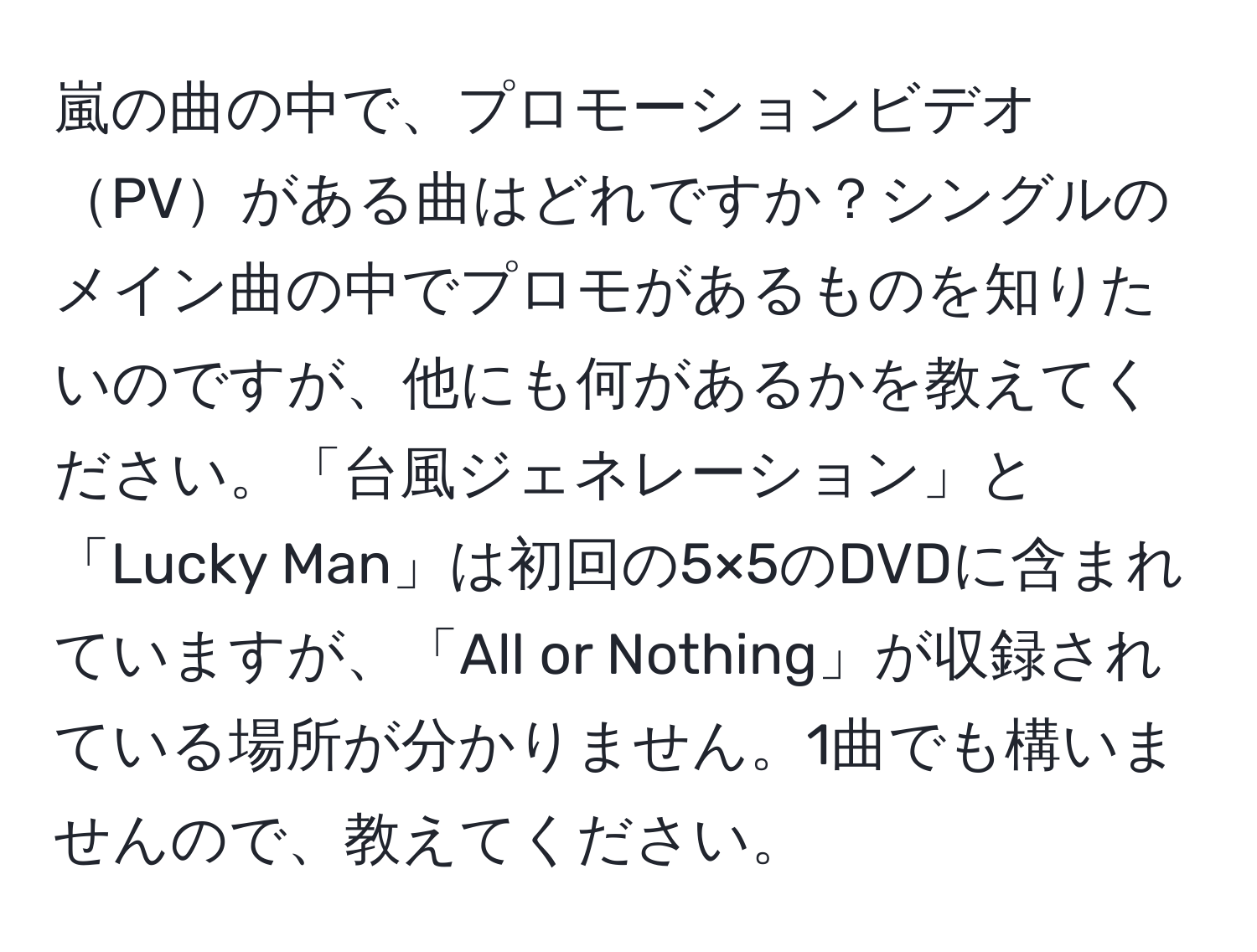 嵐の曲の中で、プロモーションビデオPVがある曲はどれですか？シングルのメイン曲の中でプロモがあるものを知りたいのですが、他にも何があるかを教えてください。「台風ジェネレーション」と「Lucky Man」は初回の5×5のDVDに含まれていますが、「All or Nothing」が収録されている場所が分かりません。1曲でも構いませんので、教えてください。