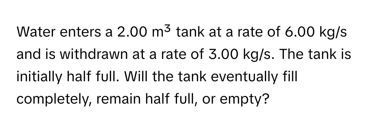 Water enters a 2.00 m³ tank at a rate of 6.00 kg/s and is withdrawn at a rate of 3.00 kg/s. The tank is initially half full. Will the tank eventually fill completely, remain half full, or empty?