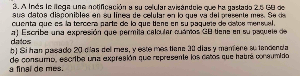 A Inés le Ilega una notificación a su celular avisándole que ha gastado 2.5 GB de 
sus datos disponibles en su línea de celular en lo que va del presente mes. Se da 
cuenta que es la tercera parte de lo que tiene en su paquete de datos mensual. 
a) Escribe una expresión que permita calcular cuántos GB tiene en su paquete de 
datos 
b) Si han pasado 20 días del mes, y este mes tiene 30 días y mantiene su tendencia 
de consumo, escribe una expresión que represente los datos que habrá consumido 
a final de mes.