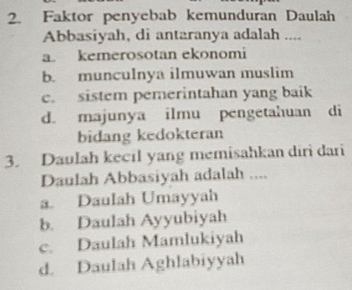 Faktor penyebab kemunduran Daulah
Abbasiyah, di antaranya adalah ....
a kemerosotan ekonomi
b. munculnya ilmuwan muslim
c. sistem pemerintahan yang baik
d. majunya ilmu pengetahuan di
bidang kedokteran
3. Daulah kecil yang memisahkan diri dari
Daulah Abbasiyah adalah ....
a. Daulah Umayyah
b. Daulah Ayyubiyah
c. Daulah Mamlukiyah
d. Daulah Aghlabiyyah