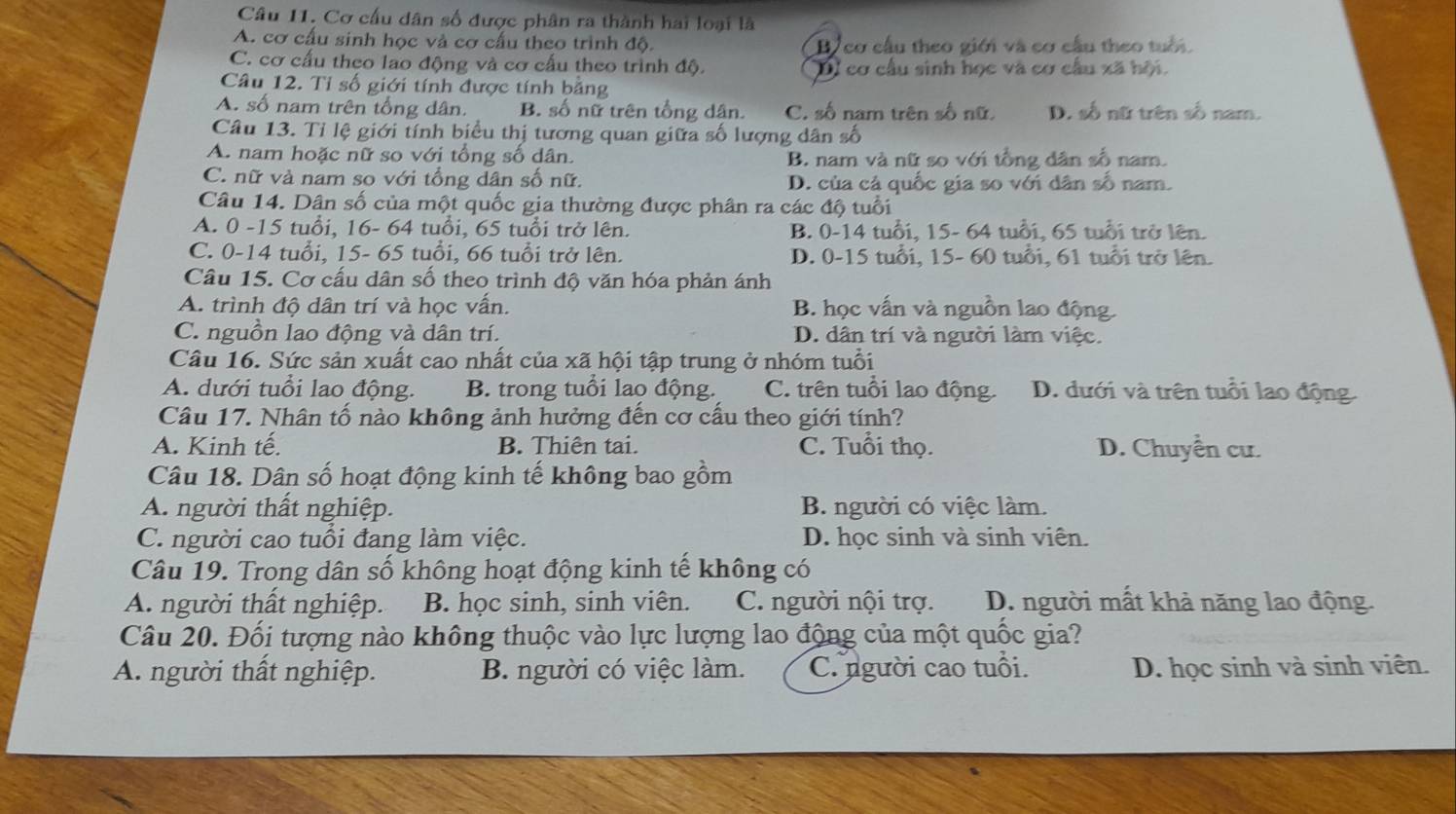 Cơ cấu dân số được phân ra thành hai loại là
A. cơ cấu sinh học và cơ cấu theo trình độ. By cơ cầu theo giới và cơ cầu theo tuổi.
C. cơ cấu theo lao động và cơ cấu theo trình độ. Dỉ cơ cầu sinh học và cơ cầu xã hội.
Câu 12. Tỉ số giới tính được tính bằng
A. số nam trên tổng dân. B. số nữ trên tổng dân. C. số nam trên số nữ. D. số nữ trên số nam.
Câu 13. Tỉ lệ giới tính biểu thị tương quan giữa số lượng dân số
A. nam hoặc nữ so với tổng số dân. B. nam và nữ so với tổng dân số nam.
C. nữ và nam so với tổng dân số nữ. D. của cả quốc gia so với dân số nam.
Câu 14. Dân số của một quốc gia thường được phân ra các độ tuổi
A. 0 -15 tuổi, 16- 64 tuổi, 65 tuổi trở lên. B. 0-14 tuổi, 15- 64 tuổi, 65 tuổi trở lên.
C. 0-14 tuổi, 15- 65 tuổi, 66 tuổi trở lên. D. 0-15 tuổi, 15- 60 tuổi, 61 tuổi trở lên.
Câu 15. Cơ cấu dân số theo trình độ văn hóa phản ánh
A. trình độ dân trí và học vấn. B. học vấn và nguồn lao động
C. nguồn lao động và dân trí. D. dân trí và người làm việc.
Câu 16. Sức sản xuất cao nhất của xã hội tập trung ở nhóm tuổi
A. dưới tuổi lao động. B. trong tuổi lao động. C. trên tuổi lao động. D. dưới và trên tuổi lao động
Câu 17. Nhân tố nào không ảnh hưởng đến cơ cầu theo giới tính?
A. Kinh tế. B. Thiên tai. C. Tuổi thọ. D. Chuyển cư.
Câu 18. Dân số hoạt động kinh tế không bao gồm
A. người thất nghiệp. B. người có việc làm.
C. người cao tuổi đang làm việc. D. học sinh và sinh viên.
Câu 19. Trong dân số không hoạt động kinh tế không có
A. người thất nghiệp. B. học sinh, sinh viên. C. người nội trợ. D. người mất khả năng lao động.
Câu 20. Đối tượng nào không thuộc vào lực lượng lao động của một quốc gia?
A. người thất nghiệp. B. người có việc làm. C. người cao tuổi. D. học sinh và sinh viên.