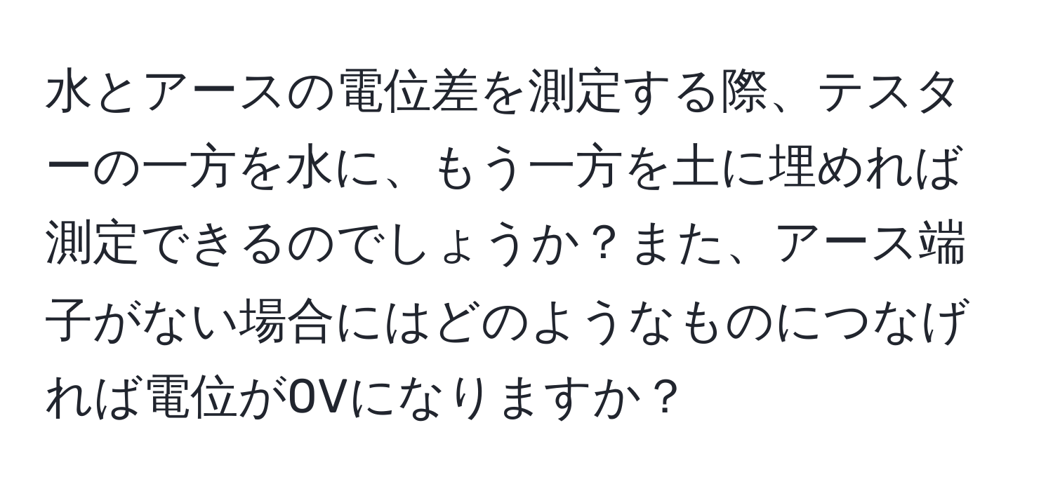 水とアースの電位差を測定する際、テスターの一方を水に、もう一方を土に埋めれば測定できるのでしょうか？また、アース端子がない場合にはどのようなものにつなげれば電位が0Vになりますか？
