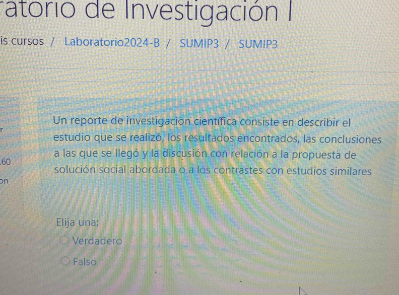 ratorio de Investigación I
is cursos / Laboratorio2024-B / SUMIP3 / SUMIP3
Un reporte de investigación científica consiste en describir el
estudio que se realizó, los resultados encontrados, las conclusiones
a las que se llegó y la discusión con relación a la propuesta de
60
solución social abordada o a los contrastes con estudios similares
on
Elija una;
Verdadero
Falso