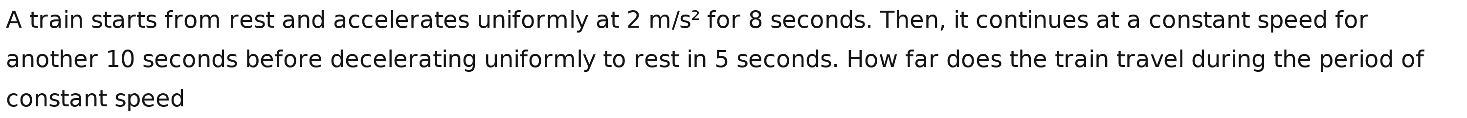 A train starts from rest and accelerates uniformly at 2m/s^2 for 8 seconds. Then, it continues at a constant speed for 
another 10 seconds before decelerating uniformly to rest in 5 seconds. How far does the train travel during the period of 
constant speed