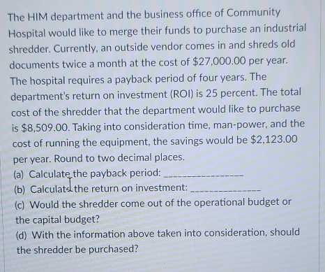 The HIM department and the business office of Community 
Hospital would like to merge their funds to purchase an industrial 
shredder. Currently, an outside vendor comes in and shreds old 
documents twice a month at the cost of $27,000.00 per year. 
The hospital requires a payback period of four years. The 
department's return on investment (ROI) is 25 percent. The total 
cost of the shredder that the department would like to purchase 
is $8,509.00. Taking into consideration time, man-power, and the 
cost of running the equipment, the savings would be $2,123.00
per year. Round to two decimal places. 
(a) Calculate the payback period:_ 
(b) Calculats the return on investment:_ 
(c) Would the shredder come out of the operational budget or 
the capital budget? 
(d) With the information above taken into consideration, should 
the shredder be purchased?