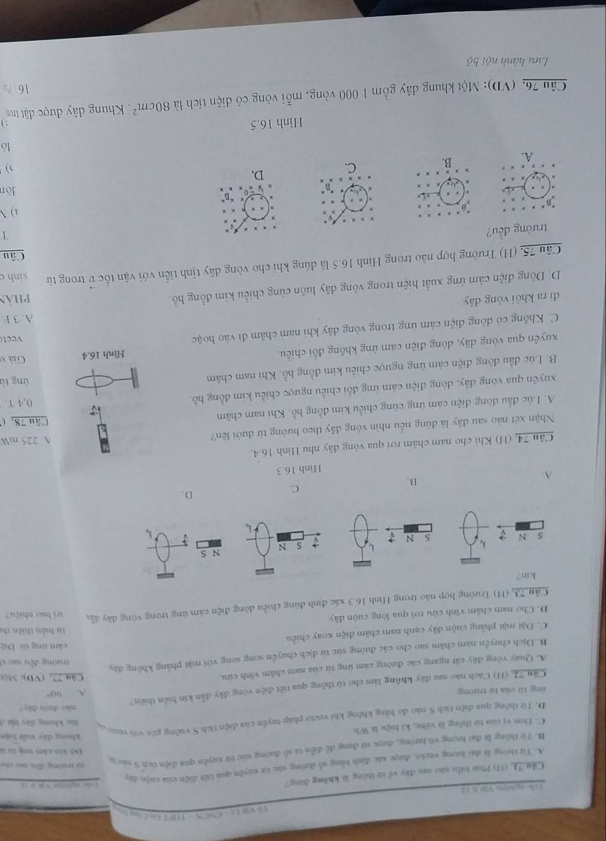 ổ Va Ls  CNCN- 11 R E Gù Cng 
30 % ng,hi[tu Và lì V 2 [ cheng]uàn y ]é āz
Cầu71 (11) Phờ biểu nào sau đây về từ thông là không đùng?
A. Từ thông là đại lượng vecto, được xác định bằng số đường sắc từ xuyên qua tiết điện của cuộn đây
Độ kh cần ứg tự u
B. Tí thông là đại lượng vô hướng, được sử dụng đề diễn ta số đường sức từ xuyền qua điện tích S nào đ
từ trường đều so cho
khung dây xuảt huện
C. Dơn vị cùa từ thǒng là vēbe, kí hiệu là Wb
D. Từ thông qua diện tích S nào đô bằng không khi vecto pháp tuyển của diện tích S vuởng gốc với veoic o
làc khung đây bàt ở
não dum dây ?
ứng từ của từ trường
 90°
Cán 72, (H) Cách nào sau đây không làm cho từ thông qua tiết diện vòng đây dẫn kin biển thiên?
A. Quay vòng dãy cất ngang các đường cảm ứng từ của nam châm vĩnh cứu.
Cậu 77, (VD): Một
B. Dịch chuyển nam châm sao cho các đường sức từ dịch chuyển song song với mặt phẳng không dây
trường đều sao c
cảm ứng từ Điệ
C. Đặt mặt phẳng cuộn đây cạnh nam chăm điện xoay chiều.
từ biàn thiên tha
D. Cho nam châm vĩnh cứu rơi qua lòng cuộn dãy.
Cầu 73, (H) Trường hợp nào trong Hình 16.3 xãc định đùng chiều đòng điện cám ứng trong vòng dây dẫn trị bao nhiêu?
kin?
S N
S N 
C.
D.
B.
Hinh 16.3
Câu 74, (H) Khi cho nam châm rơi qua vòng dãy như Hình 16.4.
Nhận xét nào sau dây là đúng nếu nhìn vòng dây theo hướng từ dưới lên? A. 225 mW
A. Lúc đầu dòng điện cảm ứng cùng chiều kim đồng hồ. Khi nam châm
Câu 78. (
xuyên qua vòng dây, dòng điện cám ứng đổi chiều ngược chiều kim đồng hồ.
0,4 T
B. Lúc đầu đòng điện cảm ứng ngược chiều kim đồng hồ. Khi nam châm ứng từ
xuyên qua vòng dây, dòng điện cảm ứng không đổi chiều. Hình 16.4 Giả s
C. Không có dông điện cảm ứng trong vòng dây khi nam châm đi vào hoặc vect
A. 3 F
di ra khỏi vòng dây. pHAn
D. Dòng điện cảm ứng xuất hiện trong vòng dây luôn cùng chiều kim đồng hồ.
Câu 75, (H) Trường hợp nào trong Hình 16.5 là dúng khi cho vòng dây tịnh tiến với vận tốc v trong từ sinh c
Câu
trường đều?
1
1) 
lòn
A.   D.
)
16
Hình 16.5 . )
Câu 76. (VD): Một khung dây gồm 1 000 vòng, mỗi vòng có diện tích là 80cm^2 Khung dây được đặt tron
16
Lưu hành nội bộ