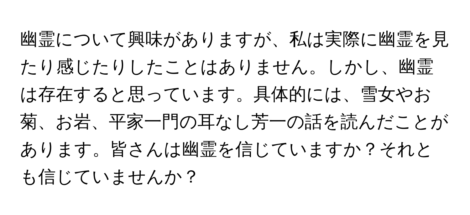 幽霊について興味がありますが、私は実際に幽霊を見たり感じたりしたことはありません。しかし、幽霊は存在すると思っています。具体的には、雪女やお菊、お岩、平家一門の耳なし芳一の話を読んだことがあります。皆さんは幽霊を信じていますか？それとも信じていませんか？