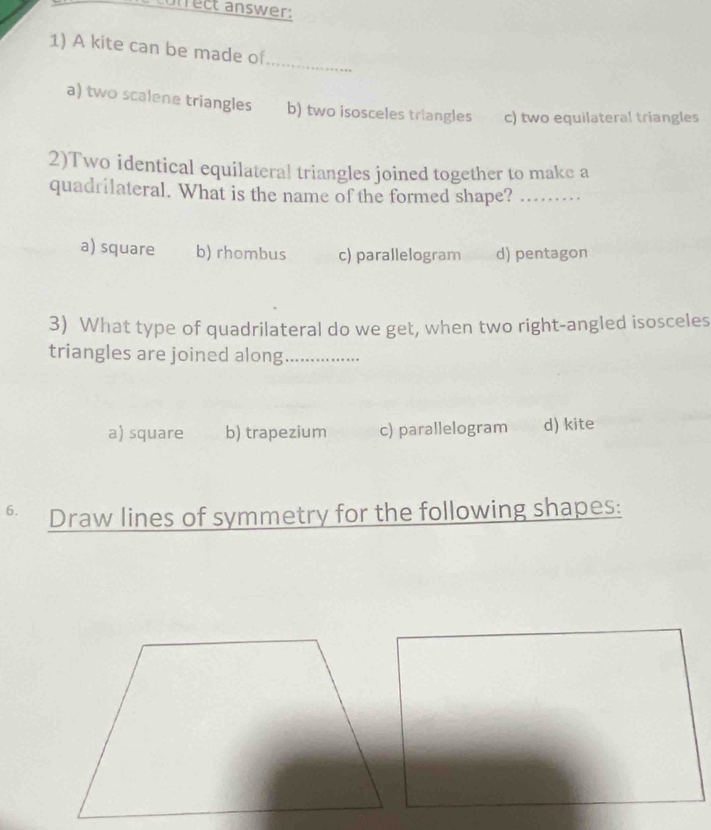 conrect answer:
_
1) A kite can be made of
a) two scalene triangles b) two isosceles triangles c) two equilateral triangles
2)Two identical equilateral triangles joined together to make a
quadrilateral. What is the name of the formed shape?_
a) square b) rhombus c) parallelogram d) pentagon
3) What type of quadrilateral do we get, when two right-angled isosceles
triangles are joined along_
a) square b) trapezium c) parallelogram d) kite
6. Draw lines of symmetry for the following shapes: