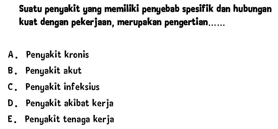 Suatu penyakit yang memiliki penyebab spesifik dan hubungan
kuat dengan pekerjaan, merupakan pengertian......
A. Penyakit kronis
B. Penyakit akut
C. Penyakit infeksius
D. Penyakit akibat kerja
E. Penyakit tenaga kerja